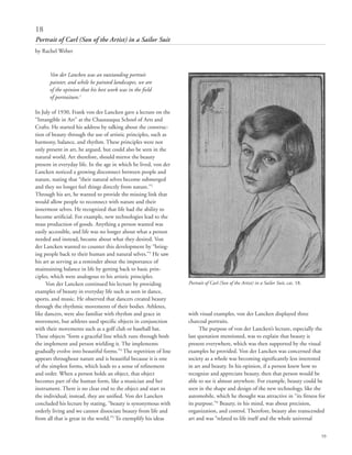 59
Von der Lancken was an outstanding portrait
painter, and while he painted landscapes, we are
of the opinion that his best work was in the field
of portraiture.1
In July of 1930, Frank von der Lancken gave a lecture on the
“Intangible in Art” at the Chautauqua School of Arts and
Crafts. He started his address by talking about the construc-
tion of beauty through the use of artistic principles, such as
harmony, balance, and rhythm. These principles were not
only present in art, he argued, but could also be seen in the
natural world. Art therefore, should mirror the beauty
present in everyday life. In the age in which he lived, von der
Lancken noticed a growing disconnect between people and
nature, stating that “their natural selves become submerged
and they no longer feel things directly from nature.”2
Through his art, he wanted to provide the missing link that
would allow people to reconnect with nature and their
innermost selves. He recognized that life had the ability to
become artificial. For example, new technologies lead to the
mass production of goods. Anything a person wanted was
easily accessible, and life was no longer about what a person
needed and instead, became about what they desired. Von
der Lancken wanted to counter this development by “bring-
ing people back to their human and natural selves.”3
He saw
his art as serving as a reminder about the importance of
maintaining balance in life by getting back to basic prin-
ciples, which were analogous to his artistic principles.
Von der Lancken continued his lecture by providing
examples of beauty in everyday life such as seen in dance,
sports, and music. He observed that dancers created beauty
through the rhythmic movements of their bodies. Athletes,
like dancers, were also familiar with rhythm and grace in
movement, but athletes used specific objects in conjunction
with their movements such as a golf club or baseball bat.
These objects “form a graceful line which runs through both
the implement and person wielding it. The implements
gradually evolve into beautiful forms.”4
The repetition of line
appears throughout nature and is beautiful because it is one
of the simplest forms, which leads to a sense of refinement
and order. When a person holds an object, that object
becomes part of the human form, like a musician and her
instrument. There is no clear end to the object and start to
the individual; instead, they are unified. Von der Lancken
concluded his lecture by stating, “beauty is synonymous with
orderly living and we cannot dissociate beauty from life and
from all that is great in the world.”5
To exemplify his ideas
with visual examples, von der Lancken displayed three
charcoal portraits.
The purpose of von der Lancken’s lecture, especially the
last quotation mentioned, was to explain that beauty is
present everywhere, which was then supported by the visual
examples he provided. Von der Lancken was concerned that
society as a whole was becoming significantly less interested
in art and beauty. In his opinion, if a person knew how to
recognize and appreciate beauty, then that person would be
able to see it almost anywhere. For example, beauty could be
seen in the shape and design of the new technology, like the
automobile, which he thought was attractive in “its fitness for
its purpose.”6
Beauty, in his mind, was about precision,
organization, and control. Therefore, beauty also transcended
art and was “related to life itself and the whole universal
18
Portrait of Carl (Son of the Artist) in a Sailor Suit
by Rachel Weber
Portrait of Carl (Son of the Artist) in a Sailor Suit, cat. 18.
 