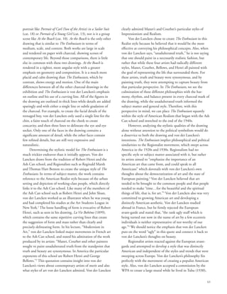 63
portrait like Portrait of Carl (Son of the Artist) in a Sailor Suit
(cat. 18) or Portrait of a Young Girl (cat. 13), nor is it a group
scene like At the Beach (cat. 10). At the Beach is the only other
drawing that is similar to The Enthusiasts in terms of
medium, scale, and content. Both works are large in scale
and rendered on paper with charcoal, showing scenes of
contemporary life. Beyond those comparisons, there is little
else in common with these two drawings. At the Beach is
rendered in a tighter, more angular style with a greater
emphasis on geometry and composition. It is a much more
placid and calm drawing than The Enthusiasts, which by
contrast, shows energy and motion. One of the main
differences between all of the other charcoal drawings in the
exhibition and The Enthusiasts is von der Lancken’s emphasis
on outline and his use of a curving line. All of the figures in
the drawing are outlined in thick lines while details are added
sparingly and with either a single line or subtle gradation of
the charcoal. For example, to create the facial details of the
teenaged boy, von der Lancken only used a single line for the
chin, a faint touch of charcoal on the cheek to create
concavity, and then three lines to delineate the eye and eye
socket. Only one of the faces in the drawing contains a
significant amount of detail, while the other faces contain
few refined details, but are still very expressive and
naturalistic.
Determining the stylistic model for The Enthusiasts is a
much trickier endeavor than it initially appears. Von der
Lancken draws from the tradition of Robert Henri and the
Ash Can school, and Regionalists such as Reginald Marsh
and Thomas Hart Benton to create the unique style of The
Enthusiasts. In terms of subject matter, the work contains
reference to the American Realist style because of the urban
setting and depiction of working-class people, which directly
links it to the Ash Can school. Like many of the members of
the Ash Can school such as Robert Henri and John Sloan,
von der Lancken worked as an illustrator when he was young
and had completed his studies at the Art Students League in
New York.2
The loose handling of form is evocative of Robert
Henri, such as seen in his drawing, La Vie Bohéme (1899),
which contains the same repetitive curving lines that create
the suggestion of form and mass rather than clearly and
precisely delineating form. In his lecture, “Modernism in
Art,” von der Lancken linked major movements in French art
to the Ash Can school, and stated his admiration of the work
produced by its artists: “Manet, Courbet and other painters
sought to paint unadulterated truth from the standpoint that
truth and beauty are synonymous. In America the particular
exponents of this school are Robert Henri and George
Bellows.”3
This quotation contains insight into von der
Lancken’s views about contemporary artists of merit and also
what styles of art von der Lancken admired. Von der Lancken
clearly admired Manet’s and Courbet’s particular styles of
Impressionism and Realism.
Von der Lancken chose to create The Enthusiasts in this
Realist style because he believed that it would be the most
effective at conveying his philosophical concepts. Also, when
von der Lancken says, “unadulterated truth,” he is not saying
that one should paint in a necessarily realistic fashion, but
rather that while these four artists had radically different
styles, Manet, Courbet, Bellows, and Henri all painted with
the goal of representing the life that surrounded them. For
these artists, truth and beauty were synonymous, and by
painting truth, they were attempting to capture beauty from
that particular perspective. In The Enthusiasts, we see the
culmination of these different philosophies with the har-
mony, rhythm, and balance present in every charcoal mark of
the drawing, while the unadulterated truth informed the
subject matter and general style. Therefore, with this
perspective in mind, we can place The Enthusiasts squarely
within the style of American Realism that began with the Ash
Can school and stretched to the end of the 1940s.
However, analyzing the stylistic qualities of the drawing
alone without attention to the political symbolism would do
a disservice to both the drawing and von der Lancken’s
intentions. The Enthusiasts implies philosophical and political
similarities to the Regionalist movement, which swept across
America in the 1920s and 1930s. Regionalism had no
specific style or subject matter associated with it, but rather
its artists aimed to “emphasize the importance of an
American art that came from, and could speak to all
Americans” which dovetails with von der Lancken’s own
thoughts about the democratization of art and the state of
European painting.4
Von der Lancken believed that art
needed to be brought to the common people and that people
needed to make “time…for the beautiful and the spiritual
things of life, that is, for art.”5
Von der Lancken also was very
committed to growing American art and developing a
distinctly American aesthetic. Von der Lancken studied
abroad in France, but he firmly rejected the European
avant-garde and stated that, “the rank ugly stuff which is
being turned out now in the name of art by a few eccentric
individuals is neither representative of nor worthy of our
age.”6
We should notice the emphasis that von der Lancken
puts on the word “ugly” in this quote and connect it back to
von der Lancken’s thoughts on beauty.
Regionalist artists reacted against the European avant-
garde and attempted to develop a style that was distinctly
American and independent of the styles and trends that were
sweeping across Europe. Von der Lancken’s philosophy fits
perfectly with the movement of creating a populist American
style. Also, von der Lancken accepted a commission by the
WPA to create a large mural while he lived in Tulsa (1930),
 