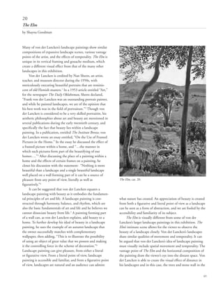 65
Many of von der Lancken’s landscape paintings show similar
compositions of expansive landscape scenes, various vantage
points of the artist, and the effects of temporality. The Elm is
unique in its vertical framing and gouache medium, which
create a different visual effect from that of the many other
landscapes in this exhibition.	
Von der Lancken is credited by Nan Sheets, an artist,
teacher, and museum director during the 1950s, with
meticulously executing beautiful portraits that are reminis-
cent of old Flemish masters.1
In a 1953 article entitled “Art,”
for the newspaper The Daily Oklahoman, Sheets declared,
“Frank von der Lancken was an outstanding portrait painter,
and while he painted landscapes, we are of the opinion that
his best work was in the field of portraiture.”2
Though von
der Lancken is considered to be a very skilled portraitist, his
aesthetic philosophies about art and beauty are mentioned in
several publications during the early twentieth century, and
specifically the fact that beauty lies within a landscape
painting. In a publication, entitled The Institute Breeze, von
der Lancken wrote an essay entitled, “On the Use of Framed
Pictures in the Home.” In the essay he discussed the effect of
a framed picture within a home, and “…the manner in
which such pictures form part of the beautifying of our
homes….”3
After discussing the place of a painting within a
home and the effects of certain frames on a painting, he
closes his discussion with the statement: “Nothing is more
beautiful than a landscape and a single beautiful landscape
well placed on a wall forming part of it can be a source of
pleasure from any point of view, literally as well as
figuratively.”4
It can be suggested that von der Lancken equates a
landscape painting with beauty as it embodies the fundamen-
tal principles of art and life. A landscape painting is con-
structed through harmony, balance, and rhythm, which are
also the basic fundamentals of art and life and he believes we
cannot dissociate beauty from life.5
A painting forming part
of a wall can, as von der Lancken explains, add beauty to a
home. To further develop his ideal of beauty in a landscape
painting, he uses the example of an autumn landscape that
the owner successfully matches with complementary
wallpaper, then adding, “This is to illustrate the possibility
of using an object of great value that we possess and making
it the controlling force in the scheme of decoration.”6
Landscape painting can give pleasure, from either a literal
or figurative view. From a literal point of view, landscape
painting is accessible and familiar, and from a figurative point
of view, landscapes are natural and an audience can admire
what nature has created. An appreciation of beauty is created
from both a figurative and literal point of view as a landscape
can be seen as a form of abstraction, and we are fooled by the
accessibility and familiarity of its subject.
The Elm is visually different from some of von der
Lancken’s larger landscape paintings in this exhibition. The
Elm’s intimate scene allows for the viewer to observe the
beauty of a landscape closely. Von der Lancken’s landscapes
share similar qualities of movement and temporality. It can
be argued that von der Lancken’s idea of landscape painting
must visually include spatial movement and temporality. The
vantage point of The Elm and the horizontal composition of
the painting draw the viewer’s eye into the distant space. Von
der Lancken is able to create the visual effect of distance in
his landscapes and in this case, the trees and stone wall in the
20
The Elm
by Shayna Goodman
The Elm, cat. 20.
 