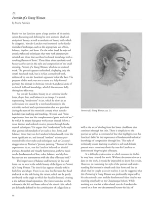 68
Frank von der Lancken spent a large portion of his artistic
career discussing and defining his own aesthetic ideal and
analysis of beauty, as well as aesthetics of beauty with which
he disagreed. Von der Lancken was interested in the funda-
mentals of technique, such as the appropriate use of line,
balance, rhythm, and form. On the other hand, he rejected
artistic styles and techniques that were both extraneously
detailed and those that sacrificed technical knowledge with a
resulting flatness of form.1
These ideas about aesthetics and
beauty can be seen in the style and composition of the small
drawing, Portrait of a Young Woman, which is an undated
work. The portrait appears unfinished, displaying only the
sitter’s head and neck, but is in fact a completed work,
evidenced by von der Lancken’s signature below the face. The
purpose of this work was not to serve as a fully-formed
portrait, but instead to showcase von der Lancken’s ideals of
technical skill and knowledge, which I discuss more fully
throughout this essay.
For von der Lancken, beauty in art centered on the
form, shape, line, and balance in an image. He avoids
representing “modernism” in art, which he views as an
unfortunate test caused by a newfound interest in the
scientific method and experimentation that was prevalent
during the turn of the twentieth century when von der
Lancken was studying and teaching. He once said, “these
experiments have not the completeness of great works of art,”
by which he meant that great works must instead follow a
more distinct and ordered creative process through funda-
mental techniques.2
He argues that “modernism” is the style
that ignores old standards of art such as line, form, and
balance, those that von der Lancken believed could create the
most significant art, and instead “modern” artists experi-
mented with other styles and techniques such as Cezanne’s
exaggeration or Matisse’s “picture painting.”3
Instead of these
experiments in art, von der Lancken believed art should
pursue a beautiful and visually harmonious aesthetic based
on the fundamentals of line, color, balance, and rhythm,
because art was synonymous with the idea of beauty itself.4
The importance of balance and harmony in line and
form can be seen in the subtle beauty of the figure in Portrait
of a Young Woman. The sitter’s face appears visually soft in
both line and shape. There is no clear line between her head
and neck on the side facing the viewer, which can be partly
attributed to the angle at which her head is directed, creating
a less-defined visual separation. The viewer can also see this
softness in the left and lower sides of the sitter’s chin, which
are delicately defined by the combination of a slight line as
well as the arc of shading from her lower cheekbone that
continues through her chin. There is simplicity to the
portrait as well as a command of line that highlights von der
Lancken’s belief in the importance of fundamental technical
knowledge of composition through line. This style of
technically sound drawing to achieve a soft and delicate
portrait was a conscious choice by von der Lancken to
demonstrate his principles of beauty.
It is difficult to determine at which moment in his life
he may have created this work. Without documentation or a
date on the work, it would be impossible to know for certain.
However, in examining the style of the portrait and under-
standing his interest in simple and clear form and line as
ideals that he taught as an art teacher, it can be suggested that
this Portrait of a Young Woman was profoundly impacted by
his educational career and the fundamental ideas that he was
teaching specifically at the Chautauqua School. While
working as a teacher at this school, von der Lancken dis-
cussed in at least one documented lecture the idea of
21
Portrait of a Young Woman
by Marie Petersen
Portrait of a Young Woman, cat. 21.
 