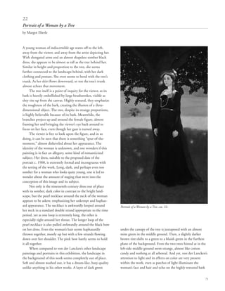 71
A young woman of indiscernible age stares off to the left,
away from the viewer, and away from the artist depicting her.
With elongated arms and an almost shapeless somber black
dress, she appears to be almost as tall as the tree behind her.
Similar in height and proportion to the tree, she seems
further connected to the landscape behind, with her dark
clothing and posture. She even seems to bend with the tree’s
trunk. As her skirt flows downward, so too the tree’s trunk
almost echoes that movement.
The tree itself is a point of inquiry for the viewer, as its
bark is heavily embellished by large brushstrokes, visible as
they rise up from the canvas. Highly textural, they emphasize
the roughness of the bark, creating the illusion of a three-
dimensional object. The tree, despite its strange proportions,
is highly believable because of its bark. Meanwhile, the
branches project up and around the female figure, almost
framing her and bringing the viewer’s eye back around to
focus on her face, even though her gaze is turned away.
The viewer is free to look upon the figure, and in so
doing, it can be seen that there is something “spur-of-the-
moment,” almost disheveled about her appearance. The
identity of the woman is unknown, and one wonders if this
painting is in fact an allegory, some kind of romanticized
subject. Her dress, suitable to the proposed date of the
portrait c. 1900, is extremely formal and incongruous with
the setting of the work. Long, dark, and perhaps even too
somber for a woman who looks quite young, one is led to
wonder about the amount of staging that went into the
conception of this image and its subject.
Not only is the nineteenth-century dress out of place
with its somber, dark color in contrast to the bright land-
scape, but the pearl necklace around the neck of the woman
appears to be askew, emphasizing her unkempt and haphaz-
ard appearance. The necklace is awkwardly looped around
her neck in a standard double strand appropriate to the time
period, yet as one loop is extremely long, the other is
especially tight around her throat. The longer loop of the
pearl necklace is also pulled awkwardly around the black bow
on her dress. Even the woman’s hair seems haphazardly
thrown together, mostly up but with a few strands flowing
down over her shoulder. The pink bow barely seems to hold
it all together.
When compared to von der Lancken’s other landscape
paintings and portraits in this exhibition, the landscape in
the background of this work seems completely out of place.
Soft and almost washed out, it has a dream-like, hazy quality
unlike anything in his other works. A layer of dark green
under the canopy of the tree is juxtaposed with an almost
mint green in the middle ground. Then, a slightly darker
brown tint shifts to a green to a bluish green in the furthest
plane of the background. Even the two trees hinted at in the
left-side middle ground seem strange, almost like cotton
candy and nothing at all arboreal. And yet, von der Lancken’s
attention to light and its effects on color are very present
within the work, even as patches of light illuminate the
woman’s face and hair and echo on the highly textured bark
22
Portrait of a Woman by a Tree
by Margot Eberle
Portrait of a Woman by a Tree, cat. 22.
 