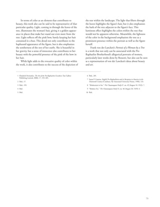 73
In terms of color as an element that contributes to
beauty, this work also can be said to be representative of that
particular quality. Light, coming in through the leaves of the
tree, illuminates the woman’s hair, giving it a golden appear-
ance in places that make her stand out even more from the
tree. Light reflects off the pink bow, barely keeping her hair
contained in a bun. This detail not only contributes to the
haphazard appearance of the figure, but it also emphasizes
the somberness of the rest of her outfit. She is beautiful in
her gravity, but a sense of innocence also contributes to her
beauty with the powerful presence of the pink of the bow in
her hair.
While light adds to the evocative quality of color within
the work, it also contributes to the success of the depiction of
the tree within the landscape. The light that filters through
the leaves highlights the figure’s hair, but it also emphasizes
the bark of the tree adjacent to the figure’s face. This
luminous effect highlights the colors within the tree that
would not be apparent otherwise. Meanwhile, the lightness
of the color in the background emphasizes the tree as a
prominent presence within the portrait as well as the figure
herself.
Frank von der Lancken’s Portrait of a Woman by a Tree
is a work that not only can be associated with the Pre-
Raphaelite Brotherhood’s allegorical portraits of women,
particularly later works done by Rossetti, but also can be seen
as a representation of von der Lancken’s ideas about beauty
and art.
	 1	Elizabeth Prettejohn, The Art of the Pre-Raphaelites (London: Tate Gallery
Publishing Limited, 2000), 17, 193–205.
	 2	 Ibid., 17.
	 3	 Ibid., 193.
	 4	 Ibid.
	 5	 Ibid.
	 6	 Ibid., 205.
	 7	Susan P. Casteras, English Pre-Raphaelitism and its Reception in America in the
Nineteenth Century (Cranbury, NJ: Associated University Presses, 1990), 133.
	 8	 “Modernism in Art,” The Chautauquan Daily 47, no. 49 (August 18, 1922): 7.
	 9	 “Modern Art,” The Chautauquan Daily 53, no. 46 (August 20, 1929): 4.
	10	 Ibid.
 