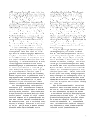 75
middle of the canvas that slopes left to right. Moving from
the countryside to the sky, the horizontal format continues in
the low-lying dark purple clouds and then up the canvas with
bands of lightly-colored clouds depicted in warm shades of
oranges, pinks, and yellows, and light purples.
The warm colors of the sky aid in creating a mood of
serenity that Wilmerding mentions as an important aspect in
Luminist painting. This mood of serenity can be associated
with von der Lancken’s ability to capture an exact moment in
time in his landscapes. In other words, temporality plays an
important role in creating an effective landscape following
the standards von der Lancken creates within his own works.
Von der Lancken’s landscapes are not stagnant, stiff works,
but instead represent movement through lines and angles,
creating atmosphere. His use of color in this landscape, in
particular, creates light. Since the scene represents a sunset,
the combination of color creates the illusion of glowing
light—one of the main qualities of Luminist paintings.
In contrast to Wilmerding’s statement on Luminism,
The Hill at Twilight does not contain brushstrokes that are
extremely thin and tight, as that is not von der Lancken’s
style. Instead, the viewer sees varying types of brushstrokes
throughout. The trees that rim the hill nearest the viewer are
the most tightly painted, and even from a distance, one can
make out parts of the branches of the largest tree that reach
up into the sky. The dark clouds that sit lowest in the sky are
also precisely painted, as it is easy to see where one cloud
ends and the sky begins. By contrast, the clouds at the top of
the painting, closest to the viewer, are painted with light
strokes. Looking closely at the painting, one can easily make
out the slight upward motion of the artist’s hand as he
painted this part of the scene. Similarly, the clouds leading
from the foreground into the background are also painted in
long, easy brushstrokes. Although von der Lancken does not
use extremely tight brushstrokes to create a “crystalline”
representation of nature, his technique creates depth and
dimension and highlights the representation of atmosphere.
It was not only painters during this time period that
were captivated by the Luminist movement. The ideals of
Luminism also surfaced in literature, serving as “intellectual
and literary parallels to luminism.”3
Von der Lancken writes
that “the language of art is a language of sensation: and the
verbal description of a sensation is very difficult.”4
However,
intellectuals and writers such as Henry David Thoreau, who
wrote about Luminism, analogously captured the essence of
the sensation conveyed to a viewer by these paintings through
literature. We can suggest a parallel here to the effects of von
der Lancken’s The Hill at Twilight. As previously mentioned,
reflection is an effect that von der Lancken creates to
emphasize light within this landscape. Wilmerding under-
scores the quality of reflection in art as he writes of the
atmosphere it creates: “Reflection took on an especially
reverent air at evening. Twilight was a poignant period of
time’s passage…. Thoreau wondered, ‘What shall we name
this season? This very late afternoon, or very early evening,
this severe and placid season of the day, most favorable for
reflection after the insufferable heat and the bustle of the day
are over and before the dampness and twilight of evening!
The serene hour, the Muses’ hour, the season of reflection!’”5
In referring to twilight as a particularly reflective period of
the day, both Wilmerding and Thoreau are discussing
“reflection” as the mental activity of pondering one’s thoughts
and actions. Although “reflection”—in the physical sense of
reflective light from the setting sun—as portrayed in The Hill
at Twilight, is not the type of reflection discussed in the
previously quoted statements, these quotations suggest a
connection between the ideas in Thoreau’s literature and von
der Lancken’s painting.
Visually, The Hill at Twilight demonstrates reflective
light through the pink sky reflected in the white flower
petals. As Thoreau stated, twilight is a unique time of day
when everything is “serene” and “placid.”6
The landscape in
The Hill at Twilight is also calm and quiet, translating the
notion to the viewer that he or she is looking at an exact
moment in time, a moment, according to Thoreau, that one
can draw upon to contemplate the busyness of the recently
concluded day as well as enjoy the quietness and stillness of
the hour. Wilmerding’s and Thoreau’s definition of twilight
as a time in which mental reflection is prevalent can also be
connected to von der Lancken’s The Hill at Twilight through
the visual qualities of the painting. The temporality created
through the setting sun and illustrating the fact another day
has come to a close, creates the notion of personal, mental
reflection, which enforces both Wilmerding’s and Thoreau’s
ideas as well as the impression of privacy suggested in viewing
such a tranquil scene.
In von der Lancken’s statement that a landscape is the
most beautiful pictorial form, he also mentions that when
well placed on a wall in the home, a landscape can prove to
be a source of pleasure to all those who view it.7
Von der
Lancken continues to argue his ideas about framed paintings
as an essential part of the home, writing, “This is to illustrate
the possibility of using an object of great value (a painting)
that we possess and making it the controlling force in a
general scheme of decoration.”8
Be it a framed landscape
von der Lancken is referencing, or simply any framed work
of art, this statement can apply to all of the works in this
exhibition as they were all meant for private use.
 