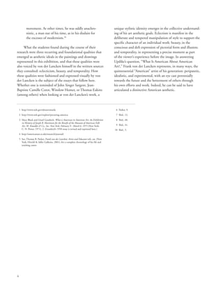 6
movement. At other times, he was oddly anachro-
nistic, a man out of his time, as in his disdain for
the excesses of modernism.10
What the students found during the course of their
research were three recurring and foundational qualities that
emerged as aesthetic ideals in the paintings and drawings
represented in this exhibition, and that these qualities were
also voiced by von der Lancken himself in the written sources
they consulted: eclecticism, beauty, and temporality. How
these qualities were fashioned and expressed visually by von
der Lancken is the subject of the essays that follow here.
Whether one is reminded of John Singer Sargent, Jean-
Baptiste Camille Corot, Winslow Homer, or Thomas Eakins
(among others) when looking at von der Lancken’s work, a
unique stylistic identity emerges in the collective understand-
ing of his art aesthetic goals. Eclectism is manifest in the
deliberate and tempered manipulation of style to support the
specific character of an individual work: beauty, in the
conscious and deft expression of pictorial form and illusion;
and temporality, in representing a precise moment as part
of the viewer’s experience before the image. In answering
Updike’s question, “What Is American About American
Art?,” Frank von der Lancken represents, in many ways, the
quintessential “American” artist of his generation: peripatetic,
idealistic, and experimental, with an eye cast perennially
towards the future and the betterment of others through
his own efforts and work. Indeed, he can be said to have
articulated a distinctive American aesthetic.
	 1	 http://www.neh.gov/about/awards.
	 2	 http://www.neh.gov/explore/picturing-america.
	 3	Mary Black and Lloyd Goodrich, What is American in American Art: An Exhibition
in Memory of Joseph B. Martinson for the Benefit of the Museum of American Folk
Art. M. Knoedler  Co., Inc. New York, February 9 - March 6, 1971 (New York:
C. N. Potter, 1971), 2. (Goodrich’s 1958 essay is revised and reprinted here.)
	 4	 http://americanart.si.edu/research/journal/.
	 5	See, Thomas B. Parker, Frank von der Lancken: Artist and Educator exh. cat. (New
York: Hirschl  Adler Galleries, 2001), for a complete chronology of his life and
teaching career.
	 6	 Parker, 9.
	 7	 Ibid., 12.
	 8	 Ibid., 40.
	 9	 Ibid., 41.
	10	 Ibid., 5.
 