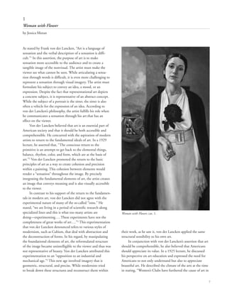7
1
Woman with Flower
by Jessica Moran
As stated by Frank von der Lancken, “Art is a language of
sensation and the verbal description of a sensation is diffi-
cult.”1
In this assertion, the purpose of art is to make
sensation more accessible to the audience and to create a
tangible image of the nonvisual. The artist must make the
viewer see what cannot be seen. While articulating a sensa-
tion through words is difficult, it is even more challenging to
represent a sensation through visual imagery. The artist must
formulate his subject to convey an idea, a mood, or an
expression. Despite the fact that representational art depicts
a concrete subject, it is representative of an abstract concept.
While the subject of a portrait is the sitter, the sitter is also
often a vehicle for the expression of an idea. According to
von der Lancken’s philosophy, the artist fulfills his role when
he communicates a sensation through his art that has an
effect on the viewer.
Von der Lancken believed that art is an essential part of
American society and that it should be both accessible and
comprehensible. He concurred with the aspiration of modern
artists to return to the fundamental ideals of art. In a 1929
lecture, he asserted that, “The conscious return to the
primitive is an attempt to get back to the elemental things,
balance, rhythm, color, and form, which are at the basis of
art.”2
Von der Lancken promoted the return to the basic
principles of art as a way to create cohesion and precision
within a painting. This cohesion between elements would
render a “sensation” throughout the image. By precisely
integrating the fundamental elements of art, the artist creates
an image that conveys meaning and is also visually accessible
to the viewer.	
In contrast to his support of the return to the fundamen-
tals in modern art, von der Lancken did not agree with the
experimental nature of many of the so-called “isms.” He
stated, “we are living in a period of scientific research along
specialized lines and this is what too many artists are
doing––experimenting…. These experiments have not the
completeness of great works of art….”3
This experimentation
that von der Lancken denounced refers to various styles of
modernism, such as Cubism, that deal with abstraction and
the deconstruction of forms. In his regard, by manipulating
the foundational elements of art, the reformulated structure
of the image became unintelligible to the viewer and thus was
not representative of beauty. Von der Lancken attributed this
experimentation to an “opposition to an industrial and
mechanical age.”4
This new age involved imagery that is
geometric, structural, and precise. While modernists tried
to break down these structures and reconstruct them within
their work, as he saw it, von der Lancken applied the same
structural sensibility to his own art.
In conjunction with von der Lancken’s assertion that art
should be comprehensible, he also believed that Americans
should appreciate its value. In a 1925 lecture, he discussed
his perspective on art education and expressed the need for
Americans to not only understand but also to appreciate
beautiful art. He described the climate of the arts at the time
in stating, “Women’s Clubs have furthered the cause of art in
Woman with Flower, cat. 1.
 