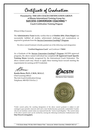 1125 Davie Street, PO Box 93612 Nelson Park , Vancouver, British Columbia, CANADA V6E 4L7
Certificate of Graduation
Presented by: THE LIFE COACH CERTIFICATION GROUP.
of Rhema International Training Group Inc.
SUCCESS CONVERSION COACHING
Coach Certification Training Program
Whom It May Concern:
The Administrative Team hereby verifies that as of October 2016, Charu Rajpal, has
successfully fulfilled all studies, achievement challenges and examinations as
required to graduate from the Success Conversion Coaching™ Program.
The above named Graduate is hereby granted use of the following coach designation:
“Certified Happiness Coach” and Certificate # 754810
As a Graduate of the Success Conversion Coaching™ Program (ACSTH approved
program), the above named individual has completed 60 Approved Coach Specific
Training Hours formally recognized by the International Coach Federation. The
above named coach may choose to apply these training hours toward meeting the
requirements for earning an ICF Credential.
Randin Brons, Ph.D., C.M.H., M.S.L.C.
Chief Learning Officer
The Life Coach Certification Group
Telephone: 800-925-7116 Ext. 2
*Under current policy the coaching designation of the above named graduate is subject to and
contingent upon periodic renewals until such a time he/she becomes personally credentialed. Coaches
who do not maintain current status are removed from the “Active Coach Registry.” The current status
of the above named coach can be verified by viewing the following Certification Authentication Link:
http://tinyurl.com/gqdptrj.
 