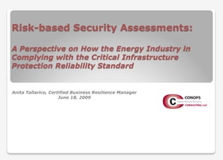 Risk-based Security Assessments:
A Perspective on How the Energy Industry in
Complying with the Critical Infrastructure
Protection Reliability Standard
Anita Tallarico, Certified Business Resilience Manager
June 18, 2009
 