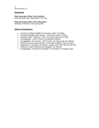 4
Kenneth Harris J.D.
EDUCATION
State University of New York at Buffalo
Jurist Doctorate (JD), Specialized in Tax Law
State University of New York at Brockport
Bachelors of Science in Accounting (BS)
SKILLS & Certifications
 Licensed and Board Certified Tax Attorney in New York State.
 Completed Certified Audit Training – Practitioner Level in Florida.
 Computer Skills: Proficient in CCH, Excel, Microsoft Word and RIA.
 Knowledgeable in SAP, Oracle and PeopleSoft software.
 Knowledgeable with Insource, ADP Taxware and Vertex sales tax software.
 Significant tax and audit experience in the areas of federal, state and local.
 Experienced in Corporate tax provision process under ASC 740 and SOX 404.
 Proficient in Sabrix Enterprise and Managed Tax Services.
 Knowledgeable of OneSource Software for both Sales and Property taxes.
 