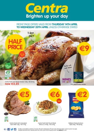 Centra Fresh Irish Round Steak
Mince 2 x 454g - €6.61/kg
Brighten up your day
HALF
PRICE
Centra Fresh Irish Unsmoked
Ham Fillet 1.2kg - €4.17/kg
e6e5
3 days
ONLY!
Valid from
14th-16th
April
Walkers Cheese & Onion
10pk 250g - €8.00/kg
e2
2pk
Centra Fresh Irish Whole Chicken 1.6kg - €2.03/kg
now e3.25
WellLive
All offers on this leaflet are valid from Thursday 14th April to Wednesday 27th April unless otherwise stated. Customer quotas may apply.
Available while stocks last in selected stores only. Prices correct at time of going to press. See centra.ie for more.
e9
Vina Albali Rueda Verdejo
FRONT PAGE OFFERS VALID FROM THURSDAY 14TH APRIL
TO WEDNESDAY 20TH APRIL UNLESS OTHERWISE STATED
WINES
WE L VE
Perfect with
roast chicken
 