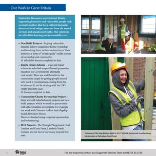 For any enquiries contact our Supporter Services Team on 01753 313 539
•	 New Build Projects – helping vulnerable
families achieve sustainable home ownership
and involving them in the construction of their
homes as a form of “sweat equity” builds a sense
of ownership and community.
51 affordable homes completed to date.
• 	Empty Homes Scheme – lease and repair
scheme to refurbish empty/disused properties,
based on the Government’s affordable
rent model. There are wide benefits to the
community simply by getting people housed
who need it (nominations coming from the
local council) and by dealing with the UK’s
empty property issue.
39 homes completed to date.
•	 Community/Charity Partnership Projects –
there are both refurbishment projects and new
build projects which we work in partnership
with other charities to complete. For example
our work with Veterans Aid on their flagship
hostel, Belvedere House.
These are funded using corporate sponsorship
and volunteering.
• 	2015 Projects - The Triangle Playground, Oval,
London and Oasis Farm, Lambeth North,
London are just two of our many projects this
year.
Habitat for Humanity work in Great Britain
supporting homeless and vulnerable people such
as single mothers that have suffered domestic
abuse and need refuge, veterans from the armed
services and abandoned youths. Our solutions
for affordable housing and sustainability are:
Volunteer at The Soup Kitchen build in 2012. We built a warm and furnished soup
kitchen close to Tottenham Court Road.
Our Work in Great Britain
8
 