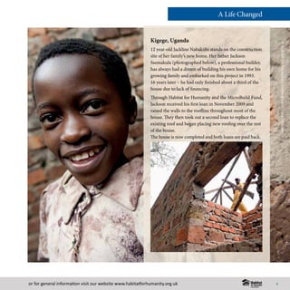 or for general information visit our website www.habitatforhumanity.org.uk
©HabitatforHumanityInternational/EzraMillstein
Kigege, Uganda
12 year-old Jackline Nabakiibi stands on the construction
site of her family’s new home. Her father Jackson
Ssemakula (photographed below), a professional builder,
has always had a dream of building his own home for his
growing family and embarked on this project in 1993.
16 years later – he had only finished about a third of the
house due to lack of financing.
Through Habitat for Humanity and the MicroBuild Fund,
Jackson received his first loan in November 2009 and
raised the walls to the roofline throughout most of the
house. They then took out a second loan to replace the
existing roof and began placing new roofing over the rest
of the house.
The house is now completed and both loans are paid back.
A Life Changed
9
 