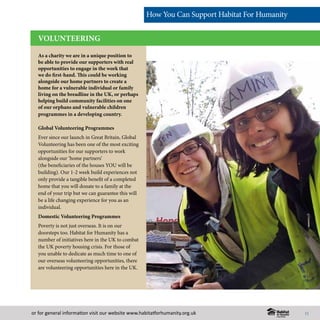 or for general information visit our website www.habitatforhumanity.org.uk
As a charity we are in a unique position to
be able to provide our supporters with real
opportunities to engage in the work that
we do first-hand. This could be working
alongside our home partners to create a
home for a vulnerable individual or family
living on the breadline in the UK, or perhaps
helping build community facilities on one
of our orphans and vulnerable children
programmes in a developing country.
Global Volunteering Programmes
Ever since our launch in Great Britain, Global
Volunteering has been one of the most exciting
opportunities for our supporters to work
alongside our ‘home partners’
(the beneficiaries of the houses YOU will be
building). Our 1-2 week build experiences not
only provide a tangible benefit of a completed
home that you will donate to a family at the
end of your trip but we can guarantee this will
be a life changing experience for you as an
individual.
Domestic Volunteering Programmes
Poverty is not just overseas. It is on our
doorsteps too. Habitat for Humanity has a
number of initiatives here in the UK to combat
the UK poverty housing crisis. For those of
you unable to dedicate as much time to one of
our overseas volunteering opportunities, there
are volunteering opportunities here in the UK.
VOLUNTEERING
How You Can Support Habitat For Humanity
11
 