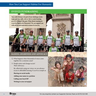 For any enquiries contact our Supporter Services Team on 01753 313 539
EVENTS FUNDRAISING
Q:	What happens when thousands of voices come
together for a common cause?
A:	People notice and change occurs!
That’s Advocacy.
	 By collectively using our voices, we can advance
access to affordable housing. It can be as simple as:
Sharing on social media
Adding your name to a petition
Calling your local MP
Writing to your newspaper
RAISING AWARENESS AND ADVOCACY
You could choose to be part of our challenge events
team and run, walk, trek or ride to make housing
poverty a thing of the past. What about running an
event for Habitat for Humanity? We can support you
with advice and materials to ensure its success.
How You Can Support Habitat For Humanity
12
 