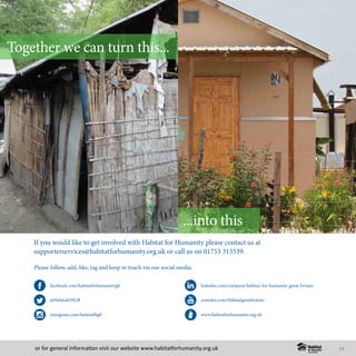 or for general information visit our website www.habitatforhumanity.org.uk
If you would like to get involved with Habitat for Humanity please contact us at
supporterservices@habitatforhumanity.org.uk or call us on 01753 313539.
Please follow, add, like, tag and keep in touch via our social media:
facebook.com/habitatforhumanitygb
@HabitatFHGB
instagram.com/habitatfhgb
youtube.com/Habitatgreatbritain
www.habitatforhumanity.org.uk
linkedin.com/company/habitat-for-humanity-great-britain
How you can support Habitat for Hummanity
Together we can turn this...
...into this
13
 