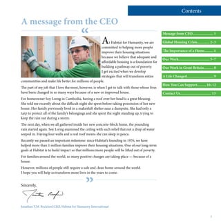 or for general information visit our website www.habitatforhumanity.org.uk
At Habitat for Humanity, we are
committed to helping more people
improve their housing situations
because we believe that adequate and
affordable housing is a foundation for
building a pathway out of poverty.
I get excited when we develop
strategies that will transform entire
communities and make life better for millions of people.
The part of my job that I love the most, however, is when I get to talk with those whose lives
have been changed in so many ways because of a new or improved house.
For homeowner Soy Lorng in Cambodia, having a roof over her head is a great blessing.
She told me recently about the difficult night she spent before taking possession of her new
home. Her family previously lived in a makeshift shelter near a dumpsite. She had only a
tarp to protect all of the family’s belongings and she spent the night standing up, trying to
keep the rain out during a storm.
The next day, when we all gathered inside her new concrete-block home, the pounding
rain started again. Soy Lorng examined the ceiling with such relief that not a drop of water
seeped in. Having four walls and a real roof means she can sleep in peace.
Recently we passed an important milestone: since Habitat’s founding in 1976, we have
helped more than 1 million families improve their housing situations. One of our long-term
goals at Habitat is to build impact so that millions more people will be lifted out of poverty.
For families around the world, so many positive changes are taking place — because of a
house.
However, millions of people still require a safe and clean home around the world.
I hope you will help us transform more lives in the years to come.
Sincerely,
“
”
1
Message from CEO...................... 1
Global Housing Crisis............. 2–3
The Importance of a Home......... 4
Our Work................................. 5–7
Our Work in Great Britain.......... 8
A Life Changed............................ 9
How You Can Support......... 10–12
Contact Us................................. 13
A message from the CEO
Contents
Jonathan T.M. Reckford CEO, Habitat for Humanity International
 