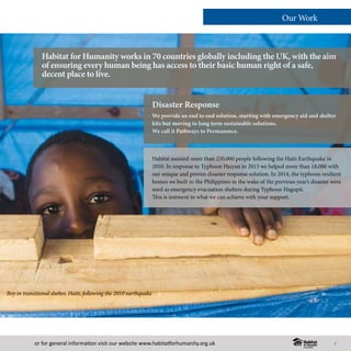or for general information visit our website www.habitatforhumanity.org.uk
Disaster Response
We provide an end to end solution, starting with emergency aid and shelter
kits but moving to long term sustainable solutions.
We call it Pathways to Permanence.
Habitat for Humanity works in 70 countries globally including the UK, with the aim
of ensuring every human being has access to their basic human right of a safe,
decent place to live.
Our Work
Habitat assisted more than 250,000 people following the Haiti Earthquake in
2010. In response to Typhoon Haiyan in 2013 we helped more than 18,000 with
our unique and proven disaster response solution. In 2014, the typhoon-resilient
homes we built in the Philippines in the wake of the previous year’s disaster were
used as emergency evacuation shelters during Typhoon Hagupit.
This is testment to what we can achieve with your support.
Boy in transitional shelter, Haiti, following the 2010 earthquake
5
 
