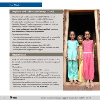 For any enquiries contact our Supporter Services Team on 01753 313 539
Our Work
67% of all people worldwide infected with HIV/AIDS live in sub
Saharan Africa. Sadly, this includes 14 million AIDS orphans.
Providing shelter for orphans and vulnerable children is one of
Habitat for Humanity’s leading programmes in Africa, now covering
Mozambique, Uganda, Zambia and Lesotho.
Over 84,000 orphans and vulnerable children and their caregivers
have been assisted through HFH programmes.
Our programmes include:
•	 Training in inheritance rights so that the children will be protected by
their community from others taking their property from them.
•	 Providing clean, safe and secure housing.
• 	Health education, including education about HIV/AIDS.
We work with other NGOs that provide food aid, education and skills
training, healthcare and psychosocial support.
Orphans and Vulnerable Groups (OVG)
Nearly half of the world’s population (3 billion) live on less than £1.60 a
day and lack access to the formal financial sector for credit, savings and
mortgages.
What we know:
•	 Building a house in the developing world is a process.
• 	Families build their homes bit by bit as needs change and resources
become available. This method is called “incremental” or “progressive
building” and accounts for up to 90% of residential construction in the
developing world.
• 	Recognising the need for greater access to housing finance among
low-income people, Habitat pioneered the innovation and scalability
of housing microfinance; we call it MICROBUILD.
Microfinance
6
 