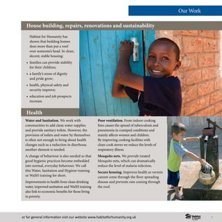 or for general information visit our website www.habitatforhumanity.org.uk
Habitat for Humanity has
shown that building homes
does more than put a roof
over someone’s head. In clean,
decent, stable housing:
• 	families can provide stability
for their children;
• 	a family’s sense of dignity
and pride grow;
• 	health, physical safety and
security improve;
• 	education and job prospects
increase.
House building, repairs, renovations and sustainability
Water and Sanitation. We work with
communities to add clean water supplies
and provide sanitary toilets. However, the
provision of toilets and water by themselves
is often not enough to bring about health
changes such as a reduction in diarrhoea;
another element is needed.
A change of behaviour is also needed so that
good hygienic practices become embedded
into normal, everyday behaviour. We call
this Water, Sanitation and Hygiene training
or WaSH training for short.
Improvements in health from clean drinking
water, improved sanitation and WaSH training
also link to economic benefits for those living
in poverty.
Poor ventilation. From indoor cooking
fires causes the spread of tuberculosis and
pneumonia in cramped conditions and
mainly affects women and children.
By improving cooking facilities with
clean cook stoves we reduce the levels of
respiratory illness.
Mosquito nets. We provide treated
Mosquito nets, which can dramatically
reduce the level of malaria infection.
Secure housing. Improves health as vermin
cannot come through the floor spreading
disease and prevents rain coming through
the roof.
Our Work
7
Health
 