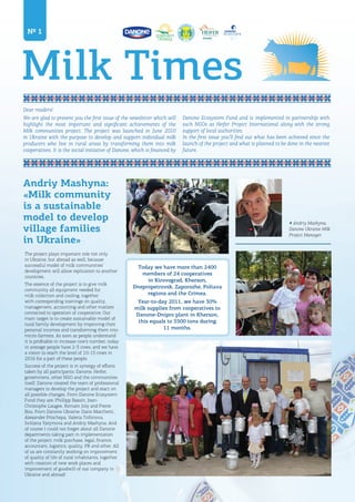 Milk Times
Dear readers!
We are glad to present you the first issue of the newsletter which will
highlight the most important and significant achievements of the
Milk communities project. The project was launched in June 2010
in Ukraine with the purpose to develop and support individual milk
producers who live in rural areas by transforming them into milk
cooperatives. It is the social initiative of Danone, which is financed by
№ 1
The project plays important role not only
in Ukraine, but abroad as well, because
successful model of milk communities’
development will allow replication to another
countries.
The essence of the project is to give milk
community all equipment needed for
milk collection and cooling, together
with corresponding trainings on quality,
management, accounting and other matters
connected to operation of cooperative. Our
main target is to create sustainable model of
rural family development by improving their
personal incomes and transforming them into
micro-farmers. As soon as people understand
it is profitable to increase cow’s number, today
in average people have 2-3 cows, and we have
a vision to reach the level of 10-15 cows in
2016 for a part of these people.
Success of the project is in synergy of efforts
taken by all participants: Danone, Heifer,
government, other NGO and the communities
itself. Danone created the team of professional
managers to develop the project and react on
all possible changes. From Danone Ecosystem
Fund they are: Phillipp Bassin, Jean-
Christophe Laugee, Romain Joly and Pierre
Bou. From Danone Ukraine: Dario Marchetti,
Alexander Prischepa, Valeria Trifonova,
Svitlana Yarymova and Andriy Mashyna. And
of course I could not forget about all Danone
departments taking part in implementation
of the project: milk purchase, legal, finance,
accountant, logistics, quality, PR and other. All
of us are constantly working on improvement
of quality of life of rural inhabitants, together
with creation of new work places and
improvement of goodwill of our company in
Ukraine and abroad!
Andriy Mashyna:
«Milk community
is a sustainable
model to develop
village families
in Ukraine»
Today we have more than 2400
members of 24 cooperatives
in Kirovograd, Kherson,
Dnepropetrovsk, Zaporozhe, Poltava
regions and the Crimea.
Year-to-day 2011, we have 30%
milk supplies from cooperatives to
Danone-Dnipro plant in Kherson,
this equals to 5500 tons during
11 months.
Danone Ecosystem Fund and is implemented in partnership with
such NGOs as Heifer Project International along with the strong
support of local authorities.
In the first issue you’ll find out what has been achieved since the
launch of the project and what is planned to be done in the nearest
future.
◀ Andriy Mashyna,
Danone Ukraine Milk
Project Manager
 