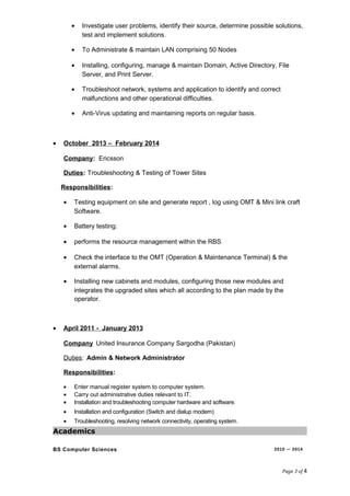 • Investigate user problems, identify their source, determine possible solutions,
test and implement solutions.
• To Administrate & maintain LAN comprising 50 Nodes
• Installing, configuring, manage & maintain Domain, Active Directory, File
Server, and Print Server.
• Troubleshoot network, systems and application to identify and correct
malfunctions and other operational difficulties.
• Anti-Virus updating and maintaining reports on regular basis.
• October 2013 – February 2014
Company: Ericsson
Duties: Troubleshooting & Testing of Tower Sites
Responsibilities:
• Testing equipment on site and generate report , log using OMT & Mini link craft
Software.
• Battery testing.
• performs the resource management within the RBS
• Check the interface to the OMT (Operation & Maintenance Terminal) & the
external alarms.
• Installing new cabinets and modules, configuring those new modules and
integrates the upgraded sites which all according to the plan made by the
operator.
• April 2011 - January 2013
Company United Insurance Company Sargodha (Pakistan)
Duties: Admin & Network Administrator
Responsibilities:
• Enter manual register system to computer system.
• Carry out administrative duties relevant to IT.
• Installation and troubleshooting computer hardware and software.
• Installation and configuration (Switch and dialup modem)
• Troubleshooting, resolving network connectivity, operating system.
Academics
BS Computer Sciences 2010 — 2014
Page 3 of 4
 