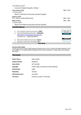 3.04 CGPA out of 4.00
University of Sargodha Sargodha , Pakistan
Intermediate (ICS) 2008 — 2010
1st
Division (64%)
Board of intermediate and secondary education Sargodha.
Diploma (DIT)
Govt. degree college Bhagtanwala. 2006 — 2007
Matriculation 2004 — 2006
1st
Division (60%)
Board of intermediate and secondary education Sargodha.
Certifications
• Cisco Certified Professional Associate (CCNP)
• Cisco Certified Network Associate (CCNA R&S)
http://www.ciscocertificates.com/verify.cfm
Verification id: 420224169578CPZF
• Microsoft Certified Solution Expert (MCSE)
• Diploma in Information Technology (DIT )
Soft Skills
Communication Skills
I’ve got good communication skills blessed with great sense of humour. Being comfortable speaking in front
of an audience I can easily facilitate meetings and brain storming sessions. I simply enjoy communicating
with others.
Personal
Father’s Name Abdul Ghaffar
Passport Number BJ4186141
Date of Birth 28th
Feb 1990
Languages English (High), Urdu (Native), Arabic (Reading)
Marital Status Single
Nationality Pakistani
KSA Driving License Yes (Valid)
Visa Status Company visa (Not Transferable)
Page 4 of 4
 