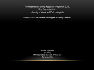 The Presentation for the Research Symposium 2015.
Post Graduate Unit.
University of Visual and Performing Arts.
Research Topic – The Limitless Visual Appeal of Fantasy Literature
Michelle Jayasinghe
(BA Hons)
M.Phil Candidate, University of Visual and
Performing Arts
 
