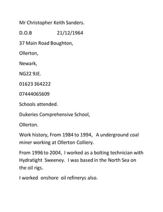 Mr Christopher Keith Sanders.
D.O.B 21/12/1964
37 Main Road Boughton,
Ollerton,
Newark,
NG22 9JE.
01623 364222
07444065609
Schools attended.
Dukeries Comprehensive School,
Ollerton.
Work history, From 1984 to 1994, A underground coal
miner working at Ollerton Colliery.
From 1996 to 2004, I worked as a bolting technician with
Hydratight Sweeney. I was based in the North Sea on
the oil rigs.
I worked onshore oil refinerys also.
 