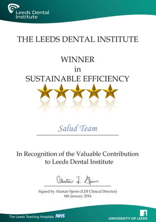 In Recognition of the Valuable Contribution
to Leeds Dental Institute
Signed by Alastair Speirs (LDI Clinical Director)
6th January 2016
THE LEEDS DENTAL INSTITUTE
Salud Team
WINNER
in
SUSTAINABLE EFFICIENCY
The Leeds Teaching Hospitals
NHS Trust
 