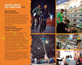 Dominik Nekoln˘
BMX world champion
SPORT Life 2014 was one of the best in the recent
years, since our team has been providing the
supporting programme. There was a lecture about
drugs for elementary and secondary schools,
a BMX Show, a Big BMX vs. Breakdance Show
and mainly a lot of fun and great experiences!
Love those guys!
Kateﬁina Fantová
The South Moravian Region
exposition guarantator
The South Moravian Region participated in the
SPORT Life trade fair for the tenth time.
In cooperation with partner organizations - clubs,
associations, endowment funds and other
partners we presented the general public with
a variety of sports and active leisure opportunities,
not only in the South Moravian Region. According
to partners and particularly visitors to our active
exhibition stand, this year we were able to
implement an attractive concept and according
to the statement of some, they would need more
days to see and try all of it...
Already now we begin to prepare the programme
for the next year 2015. We particularly want to
highlight the successful publicity - the trade fair
was more seen and heard. We want to thank the
helpful SPORT Life organizing team for a long-term
and constructive cooperation.
QUOTES ABOUT
THE TRADE FAIR 1/2
 