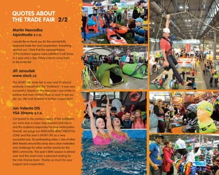 Martin Nesvadba
AlpinMedia s.r.o.
I would like to thank you for the wonderfully
prepared trade fair and cooperation. Everything
worked out, I think that the representatives
of the Austrian regions were satisfied. It will show
in a year and a day, if they want to come back
to the trade fair.
Jiﬁí Janou‰ek
www.slack.cz
The SPORT Life trade fair is over and if I should
evaluate it myself and the "trickliners", it was very
successful. Based on the response I would like to
believe that even visitors liked us and I hope you
did too. We look forward to further cooperation!
Jan Valenta DiS
VSA Xtreme s.r.o.
Compared to the previous years of this exhibition,
our zone was a major step forward and riders
and the audience responded by their participation.
Overall, we judge our MERCEDES-BENZ FREESTYLE
ZONE and this year's SPORT LIFE as a very
successful one. 42 participating riders + lots of other
BMX friends around the ramp are a clear motivation
and challenge for other similar events for the
BMX community. This year's BMX season is almost
over and this event was a pleasant ending for
the VSA Xtreme team. Thanks so much for your
support and cooperation.
QUOTES ABOUT
THE TRADE FAIR 2/2
 