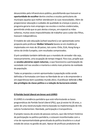 desassistidos pela infraestrutura pública, possibilitando que tivessem a
oportunidade de escolher dentre creches e escolas particulares do
município aquelas que melhor atendessem às suas necessidades. Além de
proporcionar educação e cuidados de qualidade às crianças e jovens, o
programa geraria mais empregos nas escolas e creches credenciadas,
permitindo ainda que os pais destas crianças, em especial as mães
solteiras, muitas vezes impossibilitadas de trabalhar para cuidar dos filhos,
tivessem independência.
O modelo de vale educação (school vouchers) a ser apresentado como
proposta pelo professor Walber Schwartz baseia-se em modelos já
implantados em mais de 20 países, tais como: Chile, EUA, Hong Kong e
vários da União Européia, com resultados comprovados.
O pré-candidato também defende que o mandato de vereador não seja,
necessariamente, uma ocupação de tempo integral. Para isso, propõe que
as sessões plenárias sejam noturnas, o que favoreceria a participação da
sociedade civil nas sessões e manteria o eleito mais próximo da realidade
da população.
Todas as propostas a serem apresentadas à população estão sendo
definidas e formatadas com base na liberdade de ser e de empreender e
em experiências bem sucedidas mundo afora. O professor defende o fim
dos privilégios da classe política e a redução da burocracia estatal.
O Partido Social Liberal em breve será LIVRES
O LIVRES é a tendência partidária que está reformulando as bases
programáticas do Partido Social Liberal (PSL), que já existe há 18 anos, a
partir de uma reestruturação interna baseada na implementação de três
valores fundamentais: liberdade, participação e transparência.
O projeto nasceu do anseio de pessoas comuns, que não tinham histórico
de participação na política partidária, e estavam inconformadas com a
crise de representatividade generalizada da política brasileira e o atual
estado de coisas na gestão do país. Apesar de profícuos produtores de
 