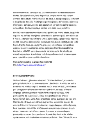 conteúdo crítico à condução do Estado brasileiro, os idealizadores do
LIVRES perceberam que, fora da política, simplesmente não seriam
ouvidos pelos atuais representantes do povo. A essa percepção, somaram
o diagnóstico de que a mudança na política precisa ter início na estrutura
interna dos partidos, que no país costumam ser geridos como legendas
autocráticas de algum cacique político sem base representativa.
Foi então que decidiram entrar na luta política de forma direta, ocupando
espaços no partido e lançando candidaturas por todo país. Em menos de
6 meses, a tendência partidária LIVRES conquistou a presidência nacional
do PSL e diversas posições nas executivas municipais e estaduais de todo
Brasil. Diante disso, se a sigla PSL era antes identificada com práticas
arcaicas e antirrepublicanas, sendo parte constituinte do problema
brasileiro, o LIVRES surge justamente para ser parte da solução, de
maneira conectada à sociedade civil, buscando construir uma nova era
para o partido e para a política brasileira.
Mais detalhes sobre as propostas do LIVRES-
PSL: http://www.pslnacional.org.br/
Sobre Walber Schwartz
Walber Schwartz, já conhecido como “Walber do Livres”, é uma das
principais lideranças do movimento em Uberlândia. Nascido em Volta
Redonda-RJ, mudou-se para a cidade aos 24 anos em 1992, contratado
por uma grande empresa do ramo de petróleo, para seu primeiro
emprego como engenheiro recém formado pela USP/EEL. Filho
primogênito do segurança, Sr. Ruy, e da professora de ensino
fundamental, Dona Leila, ficou encantado com a qualidade de vida em
Uberlândia e trouxe para cá toda sua família, assumindo o papel de
arrimo. Primeiro vieram os irmãos mais novos, Wagner e Aline (ambos
hoje formados pela UFU e profissionais reconhecidos em suas áreas),
depois vieram os pais. Com o passar dos anos, acumulando pós-
graduações e cursos de extensão na área de Administração, Walber
apaixonou-se pela docência e se tornou professor. Nos últimos 16 anos
 