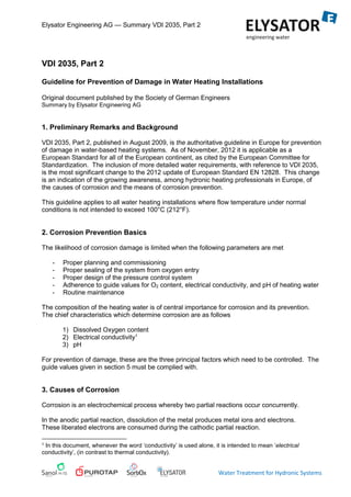 Elysator Engineering AG — Summary VDI 2035, Part 2
Water Treatment for Hydronic Systems
VDI 2035, Part 2
Guideline for Prevention of Damage in Water Heating Installations
Original document published by the Society of German Engineers
Summary by Elysator Engineering AG
1. Preliminary Remarks and Background
VDI 2035, Part 2, published in August 2009, is the authoritative guideline in Europe for prevention
of damage in water-based heating systems. As of November, 2012 it is applicable as a
European Standard for all of the European continent, as cited by the European Committee for
Standardization. The inclusion of more detailed water requirements, with reference to VDI 2035,
is the most significant change to the 2012 update of European Standard EN 12828. This change
is an indication of the growing awareness, among hydronic heating professionals in Europe, of
the causes of corrosion and the means of corrosion prevention.
This guideline applies to all water heating installations where flow temperature under normal
conditions is not intended to exceed 100°C (212°F).
2. Corrosion Prevention Basics
The likelihood of corrosion damage is limited when the following parameters are met
- Proper planning and commissioning
- Proper sealing of the system from oxygen entry
- Proper design of the pressure control system
- Adherence to guide values for O2 content, electrical conductivity, and pH of heating water
- Routine maintenance
The composition of the heating water is of central importance for corrosion and its prevention.
The chief characteristics which determine corrosion are as follows
1) Dissolved Oxygen content
2) Electrical conductivity1
3) pH
For prevention of damage, these are the three principal factors which need to be controlled. The
guide values given in section 5 must be complied with.
3. Causes of Corrosion
Corrosion is an electrochemical process whereby two partial reactions occur concurrently.
In the anodic partial reaction, dissolution of the metal produces metal ions and electrons.
These liberated electrons are consumed during the cathodic partial reaction.
1 In this document, whenever the word ‘conductivity’ is used alone, it is intended to mean ‘electrical
conductivity’, (in contrast to thermal conductivity).
 