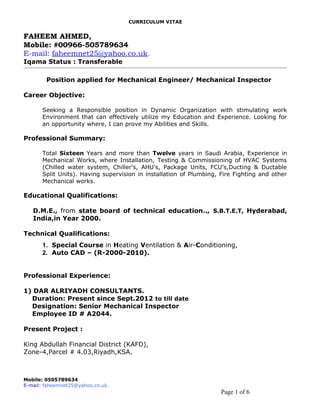 CURRICULUM VITAE
FAHEEM AHMED,
Mobile: #00966-505789634
E-mail: faheemnet25@yahoo.co.uk.
Iqama Status : Transferable
Position applied for Mechanical Engineer/ Mechanical Inspector
Career Objective:
Seeking a Responsible position in Dynamic Organization with stimulating work
Environment that can effectively utilize my Education and Experience. Looking for
an opportunity where, I can prove my Abilities and Skills.
Professional Summary:
Total Sixteen Years and more than Twelve years in Saudi Arabia, Experience in
Mechanical Works, where Installation, Testing & Commissioning of HVAC Systems
(Chilled water system, Chiller’s, AHU's, Package Units, FCU’s,Ducting & Ductable
Split Units). Having supervision in installation of Plumbing, Fire Fighting and other
Mechanical works.
Educational Qualifications:
D.M.E., from state board of technical education.., S.B.T.E.T, Hyderabad,
India,in Year 2000.
Technical Qualifications:
1. Special Course in Heating Ventilation & Air-Conditioning,
2. Auto CAD – (R-2000-2010).
Professional Experience:
1) DAR ALRIYADH CONSULTANTS.
Duration: Present since Sept.2012 to till date
Designation: Senior Mechanical Inspector
Employee ID # A2044.
Present Project :
King Abdullah Financial District (KAFD),
Zone-4,Parcel # 4.03,Riyadh,KSA.
Mobile: 0505789634
E-mail: faheemnet25@yahoo.co.uk.
Page 1 of 6
 