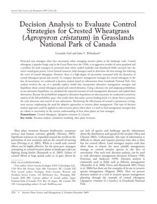 Decision Analysis to Evaluate Control
Strategies for Crested Wheatgrass
(Agropyron cristatum) in Grasslands
National Park of Canada
Leonardo Frid and John F. Wilmshurst*
Protected area managers often face uncertainty when managing invasive plants at the landscape scale. Crested
wheatgrass, a popular forage crop in the Great Plains since the 1930s, is an aggressive invader of native grassland and
a problem for land managers in protected areas where seeded roadsides and abandoned fields encroach into the
native mixed-grass prairie. Given limited resources, land managers need to determine the best strategy for reducing
the cover of crested wheatgrass. However, there is a high degree of uncertainty associated with the dynamics of
crested wheatgrass spread and control. To compare alternative management strategies for crested wheatgrass in the
face of uncertainty, we conducted a decision analysis based on information from Grasslands National Park. Our
analysis involves the use of a spatially explicit model that incorporates alternative management strategies and
hypotheses about crested wheatgrass spread and control dynamics. Using a decision tree and assigning probabilities
to our alternative hypotheses, we calculated the expected outcome of each management alternative and ranked these
alternatives. Because the probabilities assigned to alternative hypotheses are also uncertain, we conducted a sensitivity
analysis of the full probability space. Our results show that under current funding levels it is always best to prioritize
the early detection and control of new infestations. Monitoring the effectiveness of control is paramount to long-
term success, emphasising the need for adaptive approaches to invasive plant management. This type of decision
analysis approach could be applied to other invasive plants where there is a need to find management strategies that
are robust to uncertainty in the current understanding of how these plants are best managed.
Nomenclature: Crested wheatgrass, Agropyron cristatum (L.) Gaertn.
Key words: Decision analysis, simulation modeling, alien plant invasions.
Alien plant invasions threaten biodiversity, ecosystem
services and human activities globally (Mooney 2005).
Significant resources are expended around the world on the
prevention of new invasions and on the control of existing
ones (Perrings et al. 2005). While at a small scale control
efforts can be highly effective, for the most part, managers
attempting to control invasive plants at landscape scales are
fighting losing battles (Rejmanek et al. 2005). Failure of
control efforts at large spatial scales is, in part, driven by
our lack of species and landscape specific information
about the distribution and spread of the invaders (Shea and
Chesson 2002). Unfortunately, this type of information is
difficult to obtain and requires precious time that is then
lost for control efforts. Land managers require tools that
allow them to choose the most suitable management
strategy to control invasive species in the face of
uncertainty. One such tool, decision analysis, can be used
to rank alternative management decisions (Clemen 1996;
Peterman and Anderson 1999). Decision analysis is
commonly used in fields such as fisheries management
(Alexander et al. 2006; Peters and Marmorek 2001; Peters
et al. 2006) but there are few examples of its use in invasive
species management (Maguire 2004). Here we present
decision analysis as a tool in invasive species management
planning through the example of crested wheatgrass
[Agropyron cristatum (L.) Gaertn.] in Grasslands National
Park.
DOI: 10.1614/IPSM-09-006.1
* First author: Senior Systems Ecologist, ESSA Technologies Ltd.,
1765 West 8th Avenue, Suite 300, Vancouver, BC, Canada V6J
5C6; second author: Ecologist, Parks Canada, Western and
Northern Service Centre, 145 McDermot Ave., Winnipeg, MB,
Canada, R3B 0R9. Current address of second author: Jasper
National Park of Canada, P.O. Box 10, Jasper, AB, Canada T0E
1E0. Corresponding author’s E-mail: lfrid@essa.com
Invasive Plant Science and Management 2009 2:324–336
324 N Invasive Plant Science and Management 2, October–December 2009
 