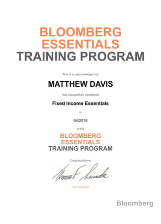 BLOOMBERG
ESSENTIALS
TRAINING PROGRAM
This is to acknowledge that
MATTHEW DAVIS
has successfully completed
Fixed Income Essentials
in
04/2015
of the
BLOOMBERG
ESSENTIALS
TRAINING PROGRAM
Congratulations,
Tom Secunda
Bloomberg
 