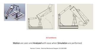 Motion are seen and Analyzed with ease when Simulation are performed
Norman F. Simms - Electrical Mechanical Designer 215-269-0390
3D SolidWorks
 