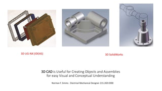 3D CAD is Useful for Creating Objects and Assemblies
for easy Visual and Conceptual Understanding
Norman F. Simms - Electrical Mechanical Designer 215-269-0390
3D UG-NX (IDEAS) 3D SolidWorks
 