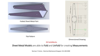 Sheet Metal Models are able to Fold and UnFold for creating Measurements
Norman F. Simms - Electrical Mechanical Designer 215-269-0390
3D SolidWorks
Folded Sheet Metal Part
Dimensioned Drawing
Flat Pattern
 