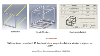 Weldments are created with 3D Sketches that are assigned an Extrude Member that generate
Cut List
Norman F. Simms - Electrical Mechanical Designer 215-269-0390
3D SolidWorks
Extrude Members Drawing with Cut List3D Sketches
 