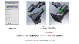 Assemblies adds Relationships between Parts creating Mates
Norman F. Simms - Electrical Mechanical Designer 215-269-0390
3D SolidWorks
Mates Relationship
(Concentric & Coincident)Mate Menu
 