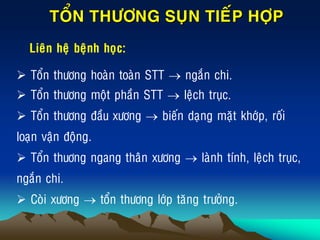 TOÅN THÖÔNG SUÏN TIEÁP HÔÏP
Lieân heä beänh hoïc:
 Toån thöông hoaøn toaøn STT  ngaén chi.
 Toån thöông moät phaàn STT  leäch truïc.
 Toån thöông ñaàu xöông  bieán daïng maët khôùp, roái
loaïn vaän ñoäng.
 Toån thuông ngang thaân xöông  laønh tính, leäch truïc,
ngaén chi.
 Coøi xöông  toån thöông lôùp taêng tröôûng.
 