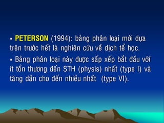  PETERSON (1994): baûng phaân loaïi môùi döïa
treân tröôùc heát laø nghieân cöùu veà dòch teå hoïc.
 Baûng phaân loaïi naøy ñöôïc saáp xeáp baét ñaàu vôùí
ít toån thöông ñeán STH (physis) nhaát (type I) vaø
taêng daàn cho ñeán nhieàu nhaát (type VI).
 