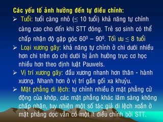 Caùc yeáu toá aûnh höôûng ñeán töï ñieàu chænh:
 Tuoåi: tuoåi caøng nhoû (≤ 10 tuoåi) khaû naêng töï chænh
caøng cao cho ñeán khi STT ñoùng. Treû sô sinh coù theå
chaáp nhaän ñoä gaäp goùc 600 ‟ 900. Toái öu ≤ 8 tuoåi
 Loaïi xöông gaõy: khaû naêng töï chænh ôû chi döôùi nhieàu
hôn chi treân do chi döôùi bò aûnh höôûng truïc cô hoïc
nhieàu hôn theo ñònh luaät Pauwels.
 Vò trí xöông gaõy: ñaàu xöông nhanh hôn thaân - haønh
xöông. Nhanh hôn ôû vò trí gaàn goái xa khuyûu.
 Maët phaúng di leäch: töï chænh nhieàu ôû maët phaúng cöû
ñoäng cuûa khôùp, caùc maët phaúng khaùc laâm saøng khoâng
chaáp nhaän, tuy nhieân moät soá taùc giaû di leäch xoaén ôû
maët phaúng doïc vaãn coù moät ít ñieàu chænh bôûi STT.
 