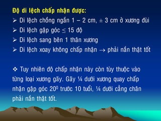 Ñoä di leäch chaáp nhaän ñöôïc:
 Di leäch choàng ngaén 1 ‟ 2 cm, ± 3 cm ôû xöông ñuøi
 Di leäch gaäp goùc ≤ 15 ñoä
 Di leäch sang beân 1 thaân xöông
 Di leäch xoay khoâng chaáp nhaän  phaûi naén thaät toát
 Tuy nhieân ñoä chaáp nhaän naøy coøn tuøy thuoäc vaøo
töøng loaïi xöông gaõy. Gaõy ¼ döôùi xöông quay chaáp
nhaän gaäp goùc 200 tröôùc 10 tuoåi, ¼ döôùi caúng chaân
phaûi naén thaät toát.
 