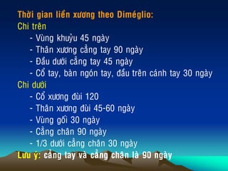 Thôøi gian lieàn xöông theo Dimeùglio:
Chi treân
- Vuøng khuyûu 45 ngaøy
- Thaân xöông caúng tay 90 ngaøy
- Ñaàu döôùi caúng tay 45 ngaøy
- Coå tay, baøn ngoùn tay, ñaàu treân caùnh tay 30 ngaøy
Chi döôùi
- Coå xöông ñuøi 120
- Thaân xöông ñuøi 45-60 ngaøy
- Vuøng goái 30 ngaøy
- Caúng chaân 90 ngaøy
- 1/3 döôùi caúng chaân 30 ngaøy
Löu yù: caúng tay vaø caúng chaân laø 90 ngaøy
 