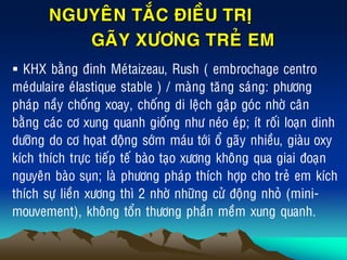 NGUYEÂN TAÉC ÑIEÀU TRÒ
GAÕY XÖÔNG TREÛ EM
 KHX baèng ñinh Meùtaizeau, Rush ( embrochage centro
meùdulaire eùlastique stable ) / maøng taêng saùng: phöông
phaùp naày choáng xoay, choáng di leäch gaäp goùc nhôø caân
baèng caùc cô xung quanh gioáng nhö neùo eùp; ít roái loaïn dinh
döôõng do cô hoïat ñoäng sôùm maùu tôùi oå gaõy nhieàu, giaøu oxy
kích thích tröïc tieáp teá baøo taïo xöông khoâng qua giai ñoaïn
nguyeân baøo suïn; laø phöông phaùp thích hôïp cho treû em kích
thích söï lieàn xöông thì 2 nhôø nhöõng cöû ñoäng nhoû (mini-
mouvement), khoâng toån thöông phaàn meàm xung quanh.
 