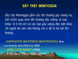 GAÕY TRAÄT MONTEGGIA
Gaõy traät Monteggia goàm caùc toån thöông gaõy xöông truï,
traät choûm quay keøm toån thöông daây chaèng vaø bao
khôùp. Vì ôû treû em coù caùc loaïi gaõy xöông ñaëc bieät khaùc
vôùi ngöôøi lôùn neân neáu khoâng chuù yù deã bò boû soùt toån
thöông.
- GIOVANNI BATTISTA MONTEGGIA first
accurately described in 1814
- JOSEÙ LUIS BADO (1960)
 the term “Monteggia lesion”
 