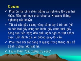 „ X quang
 Phaûi ñuû hai bình dieän thaúng vaø nghieâng laáy qua hai
khôùp. Neáu nghi ngôø phaûi chuïp laïi X quang thaúng,
nghieâng cuûa khuyûu.
 Taát caû caùc gaõy xöông vuøng caúng tay ôû treû em (keå
caû caùc loaïi gaõy cong taïo hình, gaõy caønh töôi, gaõy
bong suïn tieáp hôïp) ñeàu phaûi nghi ngôø coù traät choûm
quay. Caàn ñaùnh giaù kyõ ñöôøng quay-loài caàu.
 Phaûi theo doõi saùt baèng X quang trong thaùng ñaàu ñeå
traùnh tröôøng hôïp traät laïi.
 Löu yù theâm “daáu xöông truï cong”.
 