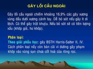 „ Gaõy loài caàu ngoaøi chieám khoaûng 16,9% caùc gaõy xöông
vuøng ñaàu döôùi xöông caùnh tay. Deã boû soùt neáu gaõy ít di
leäch. Coù theå gaây traät khuyûu. Neáu boû soùt seõ coù tieân löôïng
xaáu (khôùp giaû, hö khôùp).
GAÕY LOÀI CAÀU NGOAØI
Phaân loaïi:
Theo giaûi phaãu hoïc: gaõy BSTH Harris-Salter II, IV.
Caùch phaân loaïi naày coøn baøn caõi vì ñöôøng gaõy phaïm
khôùp vaøo vuøng suïn chöa coát hoaù cuûa roøng roïc.
 